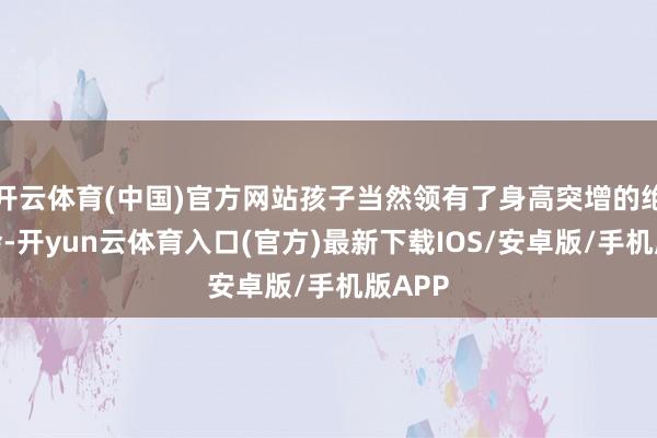 开云体育(中国)官方网站孩子当然领有了身高突增的绝佳机会-开yun云体育入口(官方)最新下载IOS/安卓版/手机版APP