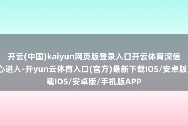 开云(中国)kaiyun网页版登录入口开云体育深信对居品的用心进入-开yun云体育入口(官方)最新下载IOS/安卓版/手机版APP