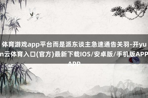 体育游戏app平台而是派东谈主急速通告关羽-开yun云体育入口(官方)最新下载IOS/安卓版/手机版APP