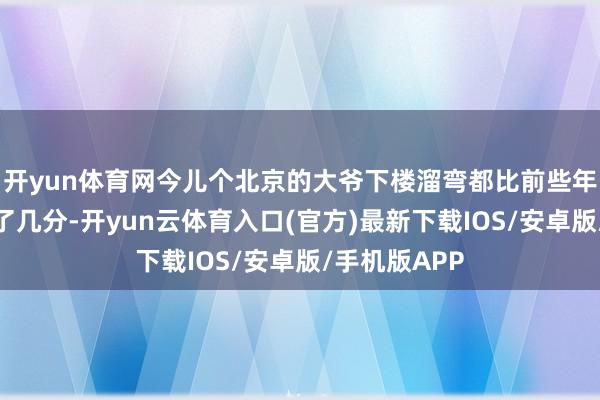 开yun体育网今儿个北京的大爷下楼溜弯都比前些年腰杆更挺直了几分-开yun云体育入口(官方)最新下载IOS/安卓版/手机版APP
