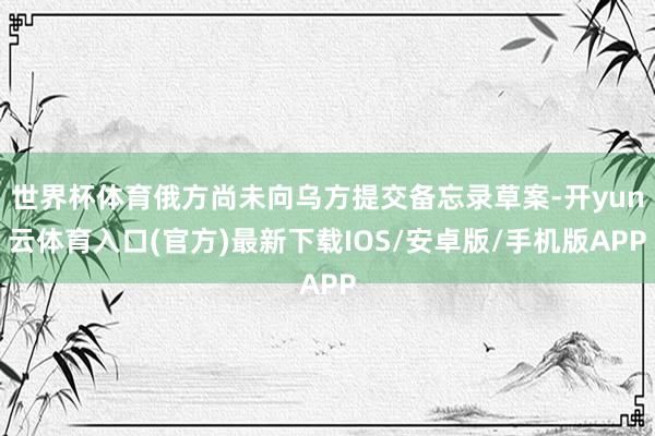 世界杯体育俄方尚未向乌方提交备忘录草案-开yun云体育入口(官方)最新下载IOS/安卓版/手机版APP