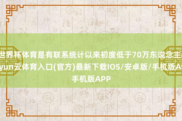 世界杯体育是有联系统计以来初度低于70万东说念主-开yun云体育入口(官方)最新下载IOS/安卓版/手机版APP