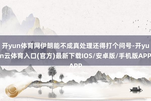开yun体育网伊朗能不成真处理还得打个问号-开yun云体育入口(官方)最新下载IOS/安卓版/手机版APP