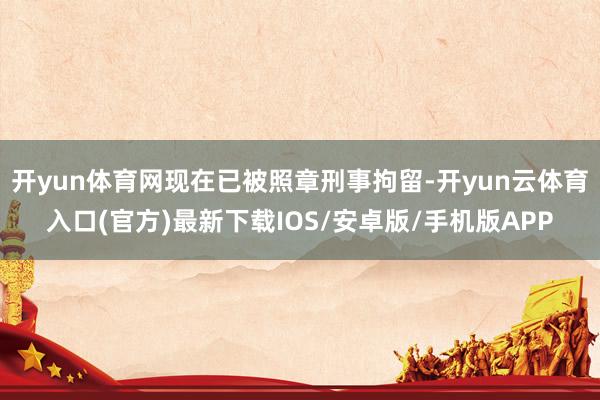 开yun体育网现在已被照章刑事拘留-开yun云体育入口(官方)最新下载IOS/安卓版/手机版APP