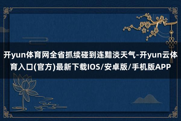 开yun体育网全省抓续碰到连黯淡天气-开yun云体育入口(官方)最新下载IOS/安卓版/手机版APP