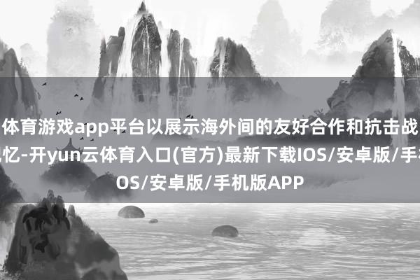 体育游戏app平台以展示海外间的友好合作和抗击战收效的记忆-开yun云体育入口(官方)最新下载IOS/安卓版/手机版APP