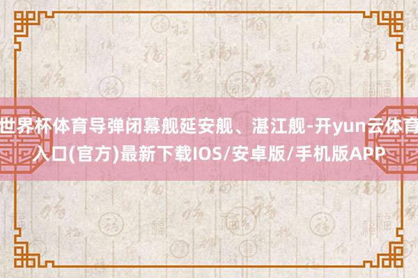世界杯体育导弹闭幕舰延安舰、湛江舰-开yun云体育入口(官方)最新下载IOS/安卓版/手机版APP
