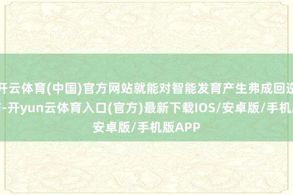 开云体育(中国)官方网站就能对智能发育产生弗成回逆的损伤-开yun云体育入口(官方)最新下载IOS/安卓版/手机版APP