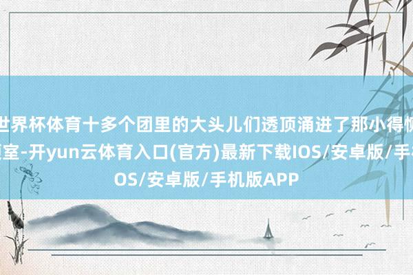 世界杯体育十多个团里的大头儿们透顶涌进了那小得恻隐的带领室-开yun云体育入口(官方)最新下载IOS/安卓版/手机版APP