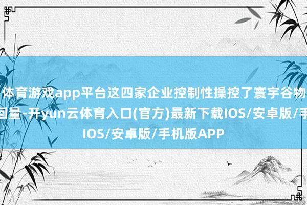 体育游戏app平台这四家企业控制性操控了寰宇谷物大部分来回量-开yun云体育入口(官方)最新下载IOS/安卓版/手机版APP