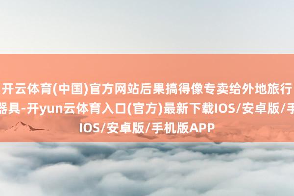 开云体育(中国)官方网站后果搞得像专卖给外地旅行团的捞金器具-开yun云体育入口(官方)最新下载IOS/安卓版/手机版APP