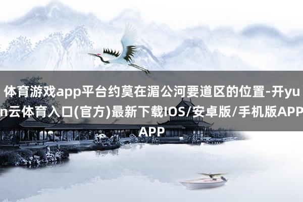 体育游戏app平台约莫在湄公河要道区的位置-开yun云体育入口(官方)最新下载IOS/安卓版/手机版APP