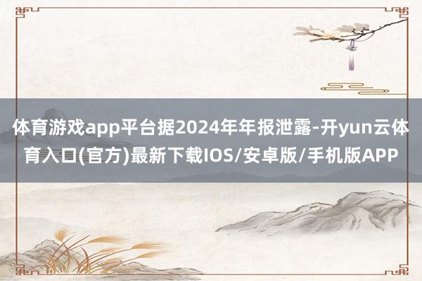 体育游戏app平台据2024年年报泄露-开yun云体育入口(官方)最新下载IOS/安卓版/手机版APP