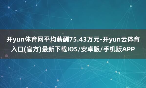 开yun体育网平均薪酬75.43万元-开yun云体育入口(官方)最新下载IOS/安卓版/手机版APP