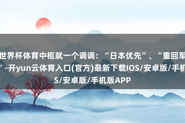 世界杯体育中枢就一个调调:“日本优先”、“重回军国光辉”-开yun云体育入口(官方)最新下载IOS/安卓版/手机版APP