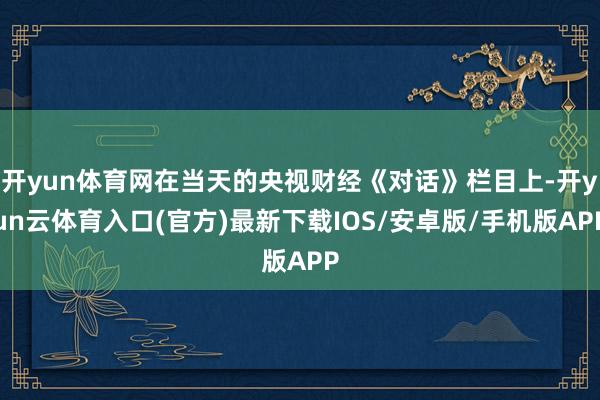 开yun体育网在当天的央视财经《对话》栏目上-开yun云体育入口(官方)最新下载IOS/安卓版/手机版APP