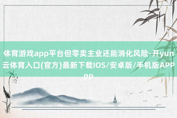 体育游戏app平台但零卖主业还能消化风险-开yun云体育入口(官方)最新下载IOS/安卓版/手机版APP