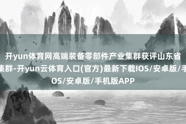 开yun体育网　　高端装备零部件产业集群获评山东省特点产业集群-开yun云体育入口(官方)最新下载IOS/安卓版/手机版APP