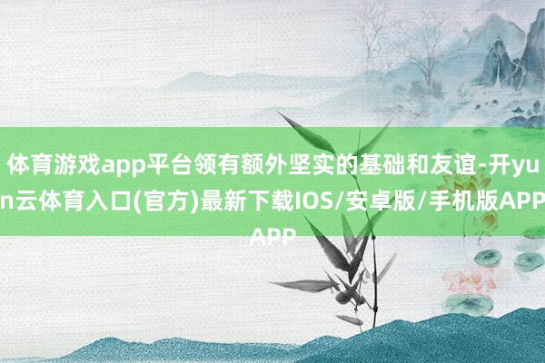 体育游戏app平台领有额外坚实的基础和友谊-开yun云体育入口(官方)最新下载IOS/安卓版/手机版APP
