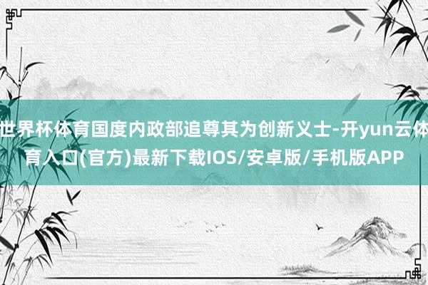 世界杯体育国度内政部追尊其为创新义士-开yun云体育入口(官方)最新下载IOS/安卓版/手机版APP
