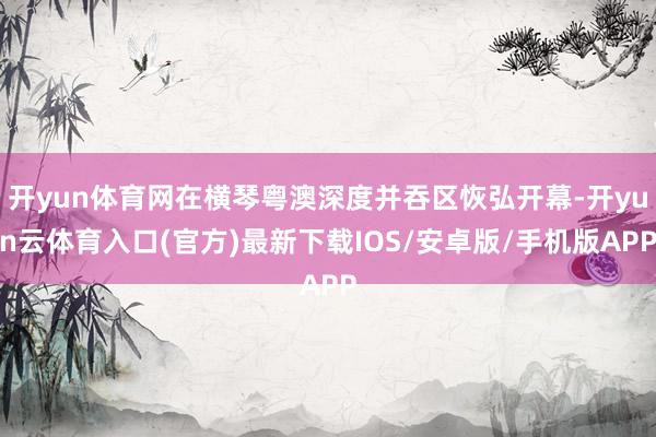 开yun体育网在横琴粤澳深度并吞区恢弘开幕-开yun云体育入口(官方)最新下载IOS/安卓版/手机版APP
