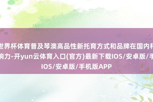 世界杯体育普及琴澳高品性新托育方式和品牌在国内和寰宇的影响力-开yun云体育入口(官方)最新下载IOS/安卓版/手机版APP