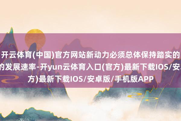 开云体育(中国)官方网站新动力必须总体保持踏实的发展节拍和较快的发展速率-开yun云体育入口(官方)最新下载IOS/安卓版/手机版APP