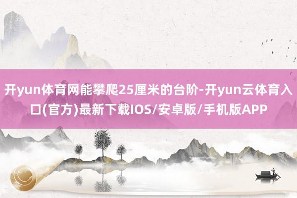 开yun体育网能攀爬25厘米的台阶-开yun云体育入口(官方)最新下载IOS/安卓版/手机版APP