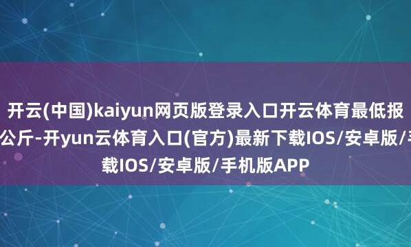 开云(中国)kaiyun网页版登录入口开云体育最低报价1.80元/公斤-开yun云体育入口(官方)最新下载IOS/安卓版/手机版APP