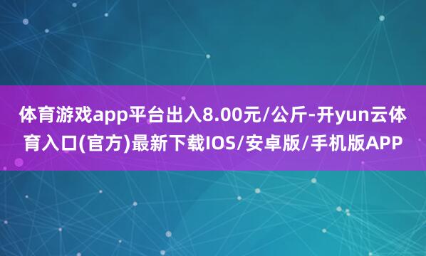 体育游戏app平台出入8.00元/公斤-开yun云体育入口(官方)最新下载IOS/安卓版/手机版APP