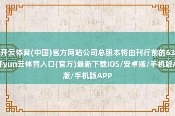 开云体育(中国)官方网站公司总股本将由刊行前的630-开yun云体育入口(官方)最新下载IOS/安卓版/手机版APP