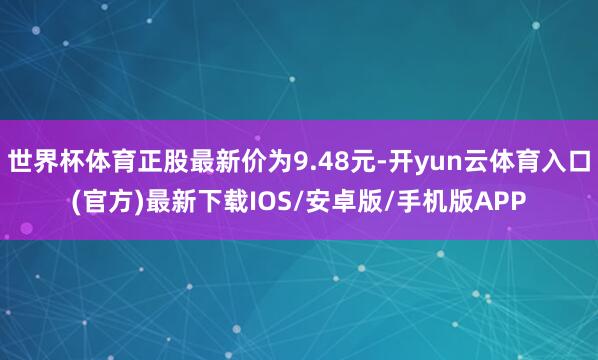 世界杯体育正股最新价为9.48元-开yun云体育入口(官方)最新下载IOS/安卓版/手机版APP
