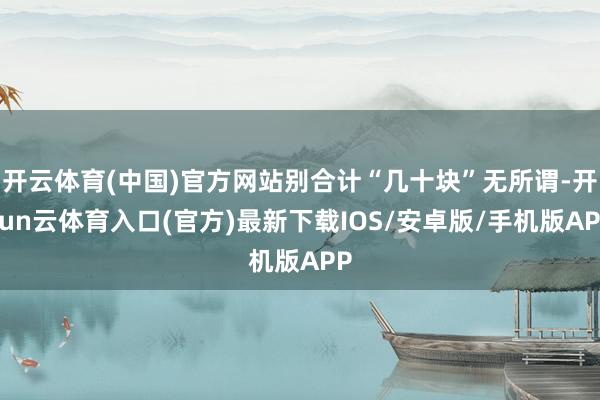 开云体育(中国)官方网站别合计“几十块”无所谓-开yun云体育入口(官方)最新下载IOS/安卓版/手机版APP