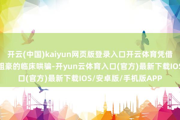 开云(中国)kaiyun网页版登录入口开云体育凭借其独到的机制上风和粗豪的临床哄骗-开yun云体育入口(官方)最新下载IOS/安卓版/手机版APP