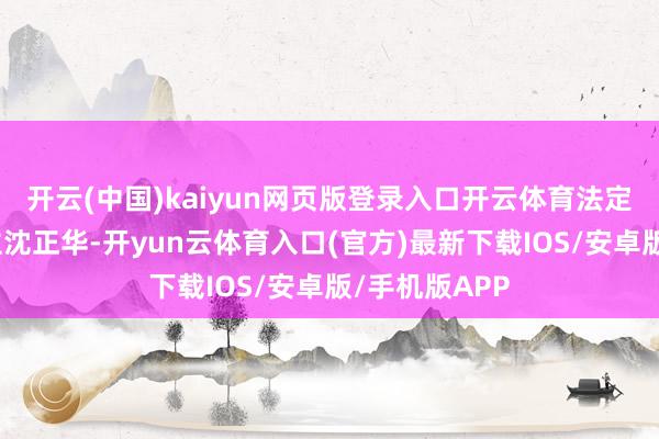 开云(中国)kaiyun网页版登录入口开云体育法定代表东说念主沈正华-开yun云体育入口(官方)最新下载IOS/安卓版/手机版APP