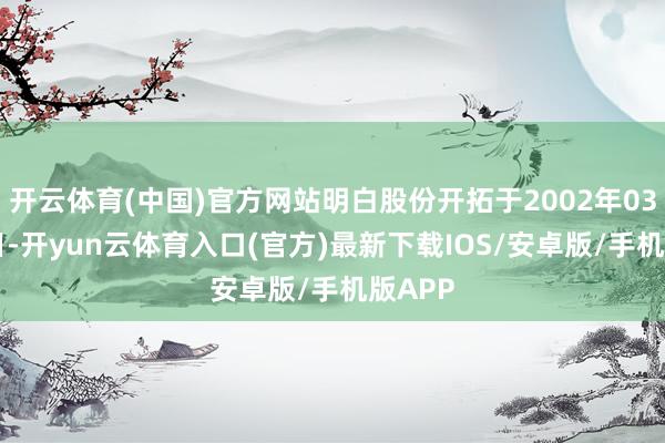 开云体育(中国)官方网站明白股份开拓于2002年03月26日-开yun云体育入口(官方)最新下载IOS/安卓版/手机版APP