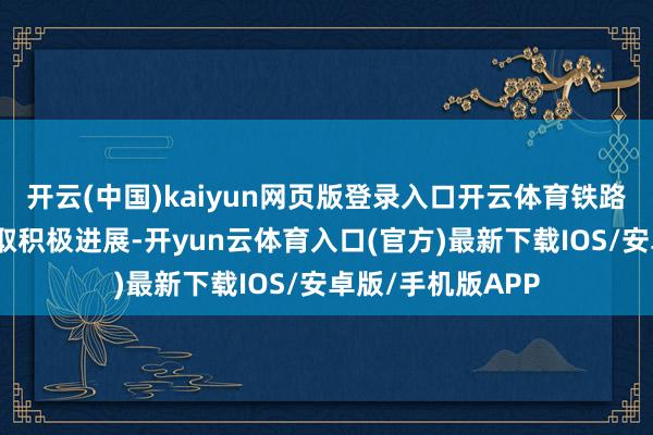 开云(中国)kaiyun网页版登录入口开云体育铁路重心工程诞生获取积极进展-开yun云体育入口(官方)最新下载IOS/安卓版/手机版APP