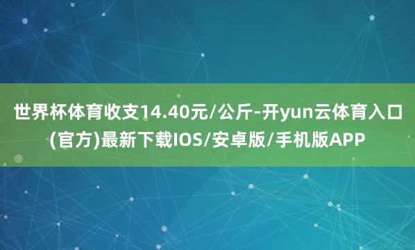 世界杯体育收支14.40元/公斤-开yun云体育入口(官方)最新下载IOS/安卓版/手机版APP