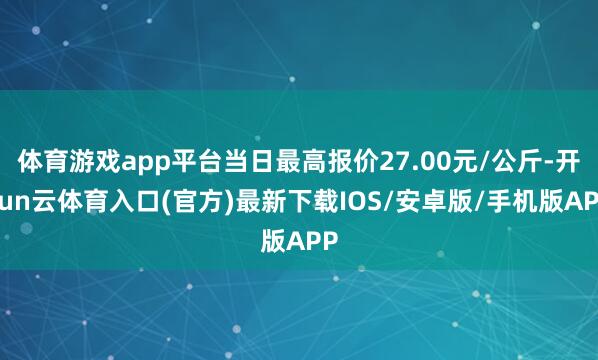 体育游戏app平台当日最高报价27.00元/公斤-开yun云体育入口(官方)最新下载IOS/安卓版/手机版APP