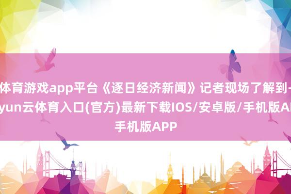 体育游戏app平台《逐日经济新闻》记者现场了解到-开yun云体育入口(官方)最新下载IOS/安卓版/手机版APP