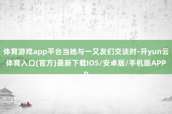 体育游戏app平台当她与一又友们交谈时-开yun云体育入口(官方)最新下载IOS/安卓版/手机版APP