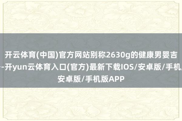 开云体育(中国)官方网站别称2630g的健康男婴吉祥出身-开yun云体育入口(官方)最新下载IOS/安卓版/手机版APP
