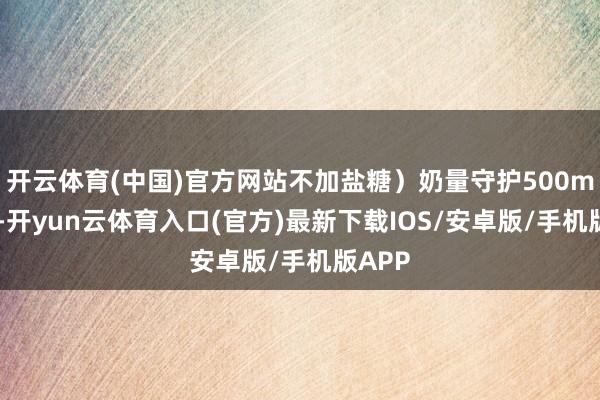 开云体育(中国)官方网站不加盐糖）奶量守护500ml足下-开yun云体育入口(官方)最新下载IOS/安卓版/手机版APP