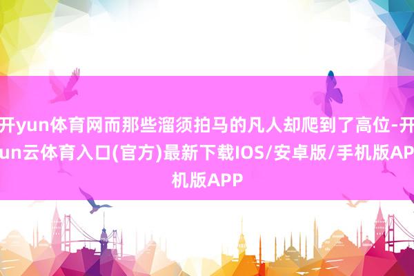 开yun体育网而那些溜须拍马的凡人却爬到了高位-开yun云体育入口(官方)最新下载IOS/安卓版/手机版APP
