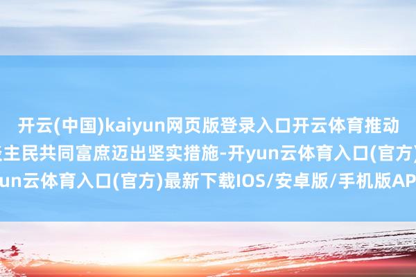 开云(中国)kaiyun网页版登录入口开云体育推动东谈主的全面发展、东谈主民共同富庶迈出坚实措施-开yun云体育入口(官方)最新下载IOS/安卓版/手机版APP