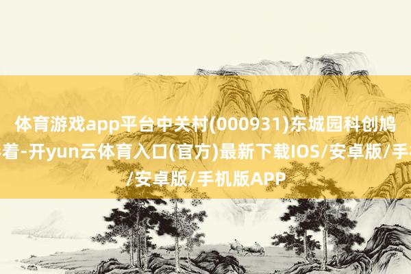 体育游戏app平台中关村(000931)东城园科创鸠合上风彰着-开yun云体育入口(官方)最新下载IOS/安卓版/手机版APP