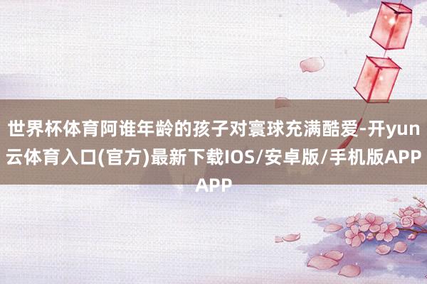 世界杯体育阿谁年龄的孩子对寰球充满酷爱-开yun云体育入口(官方)最新下载IOS/安卓版/手机版APP