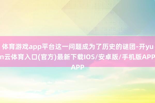 体育游戏app平台这一问题成为了历史的谜团-开yun云体育入口(官方)最新下载IOS/安卓版/手机版APP