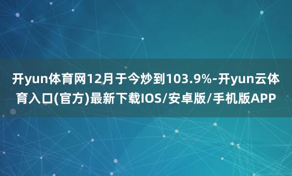 开yun体育网12月于今炒到103.9%-开yun云体育入口(官方)最新下载IOS/安卓版/手机版APP