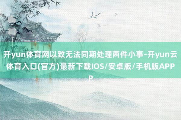 开yun体育网以致无法同期处理两件小事-开yun云体育入口(官方)最新下载IOS/安卓版/手机版APP